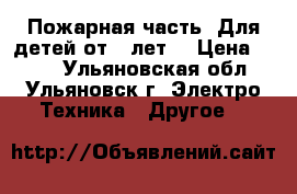 Пожарная часть! Для детей от 3 лет! › Цена ­ 500 - Ульяновская обл., Ульяновск г. Электро-Техника » Другое   